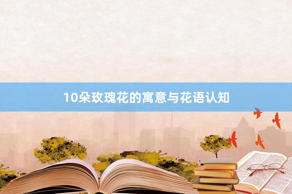 10朵玫瑰花的寓意与花语认知