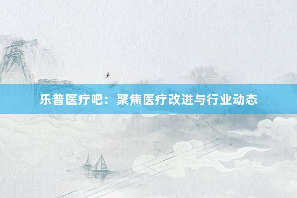 乐普医疗吧：聚焦医疗改进与行业动态