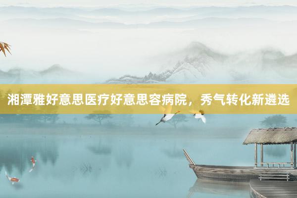 湘潭雅好意思医疗好意思容病院，秀气转化新遴选